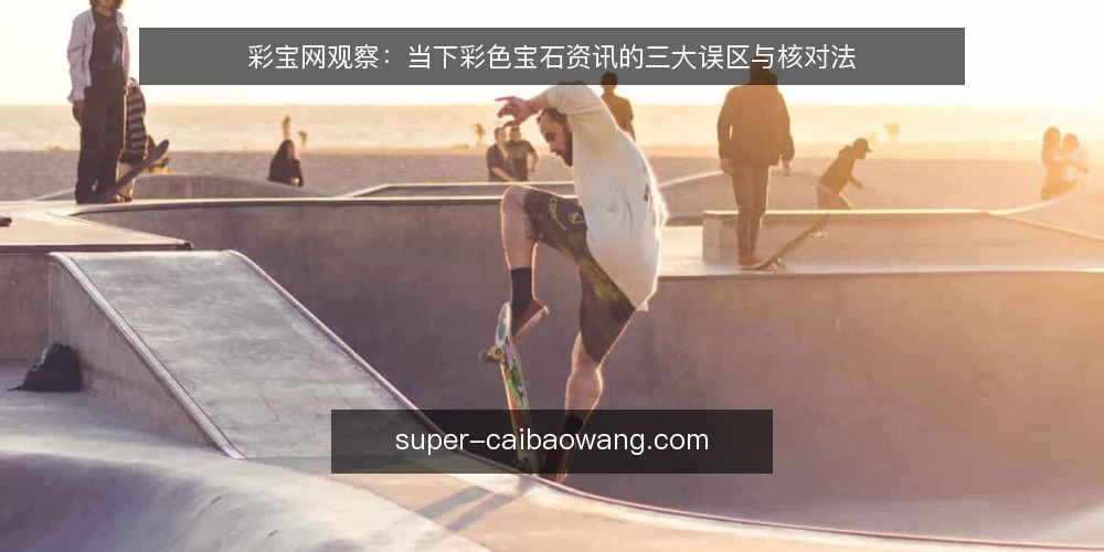 彩宝网观察:当下彩色宝石资讯的三大误区与核对法 — 近期彩色宝石资讯的传播新常态 配图
