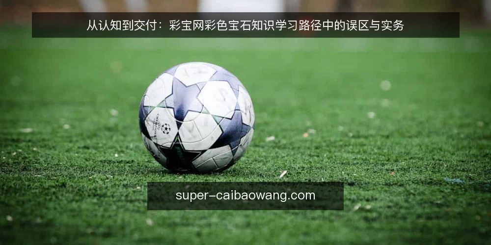 从认知到交付：彩宝网彩色宝石知识学习路径中的误区与实务 — 误区一：彩色宝石知识只是名词背诵 配图