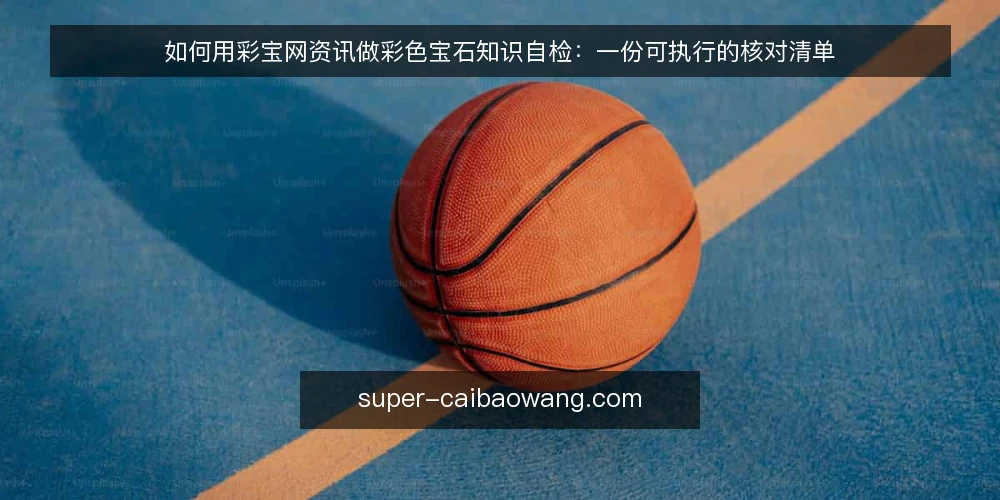 如何用彩宝网资讯做彩色宝石知识自检:一份可执行的核对清单 — 为什么要做彩色宝石知识审计 配图